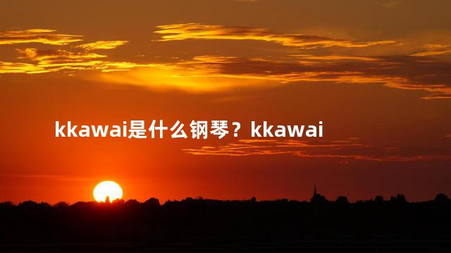 kkawai是什么钢琴？kkawai是什么样的钢琴？